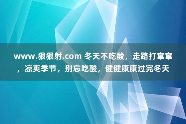www.狠狠射.com 冬天不吃酸,走路打窜窜,凉爽季节,别忘吃酸,健健康康过完冬天