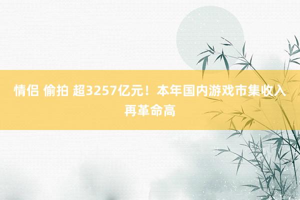 情侣 偷拍 超3257亿元！本年国内游戏市集收入再革命高