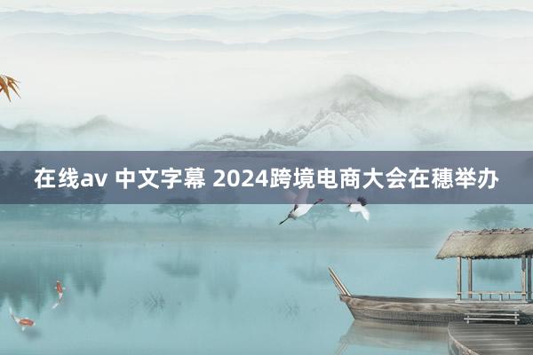在线av 中文字幕 2024跨境电商大会在穗举办
