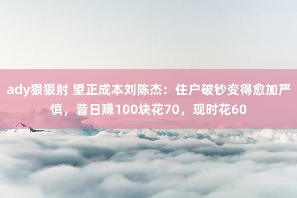 ady狠狠射 望正成本刘陈杰：住户破钞变得愈加严慎，昔日赚100块花70，现时花60