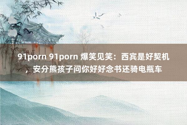 91porn 91porn 爆笑见笑：西宾是好契机，安分熊孩子问你好好念书还骑电瓶车
