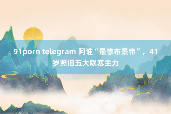 91porn telegram 阿谁“最惨布景帝”，41岁照旧五大联赛主力
