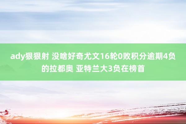 ady狠狠射 没啥好奇尤文16轮0败积分逾期4负的拉都奥 亚特兰大3负在榜首