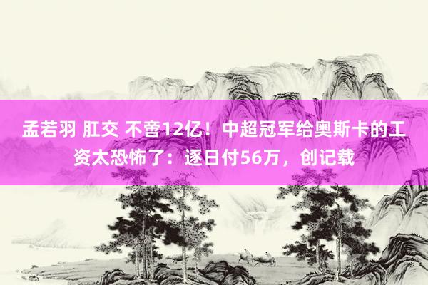 孟若羽 肛交 不啻12亿！中超冠军给奥斯卡的工资太恐怖了：逐日付56万，创记载