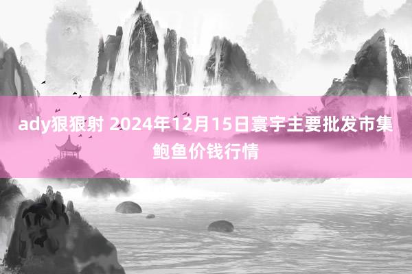 ady狠狠射 2024年12月15日寰宇主要批发市集鲍鱼价钱行情
