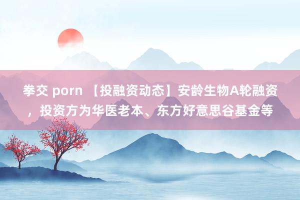 拳交 porn 【投融资动态】安龄生物A轮融资，投资方为华医老本、东方好意思谷基金等