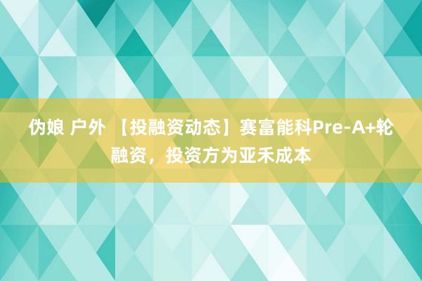 伪娘 户外 【投融资动态】赛富能科Pre-A+轮融资，投资方为亚禾成本