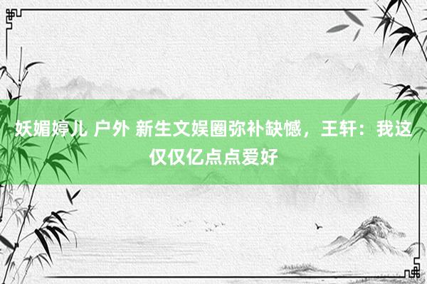 妖媚婷儿 户外 新生文娱圈弥补缺憾，王轩：我这仅仅亿点点爱好