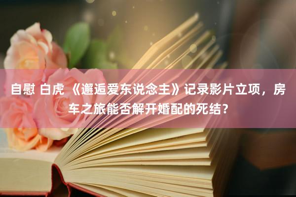 自慰 白虎 《邂逅爱东说念主》记录影片立项，房车之旅能否解开婚配的死结？