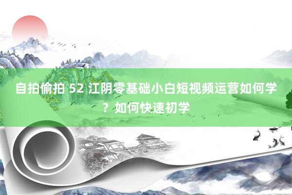 自拍偷拍 52 江阴零基础小白短视频运营如何学？如何快速初学