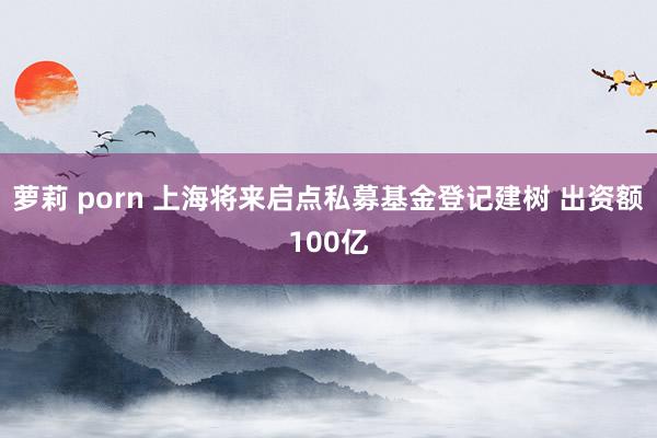 萝莉 porn 上海将来启点私募基金登记建树 出资额100亿