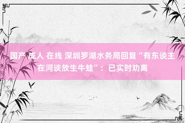 国产 成人 在线 深圳罗湖水务局回复“有东谈主在河谈放生牛蛙”：已实时劝离