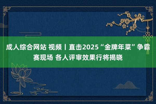 成人综合网站 视频丨直击2025“金牌年菜”争霸赛现场 各人评审效果行将揭晓