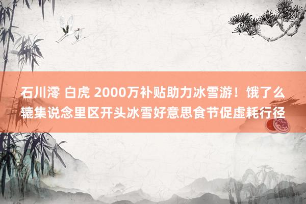 石川澪 白虎 2000万补贴助力冰雪游！饿了么辘集说念里区开头冰雪好意思食节促虚耗行径