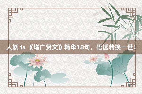 人妖 ts 《增广贤文》精华18句，悟透转换一世！