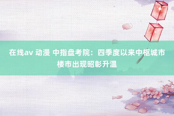 在线av 动漫 中指盘考院：四季度以来中枢城市楼市出现昭彰升温