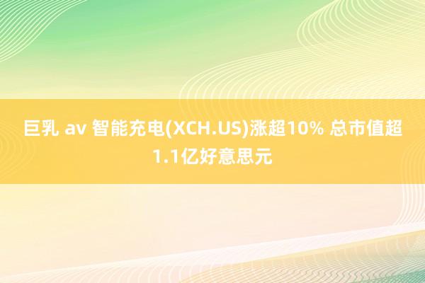 巨乳 av 智能充电(XCH.US)涨超10% 总市值超1.1亿好意思元