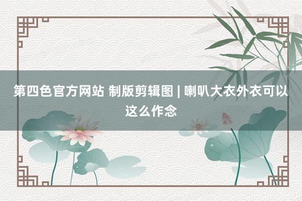 第四色官方网站 制版剪辑图 | 喇叭大衣外衣可以这么作念