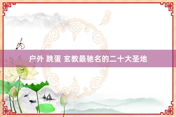 户外 跳蛋 玄教最驰名的二十大圣地