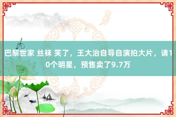 巴黎世家 丝袜 笑了，王大治自导自演拍大片，请10个明星，预售卖了9.7万