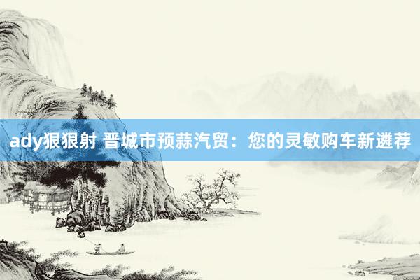 ady狠狠射 晋城市预蒜汽贸：您的灵敏购车新遴荐
