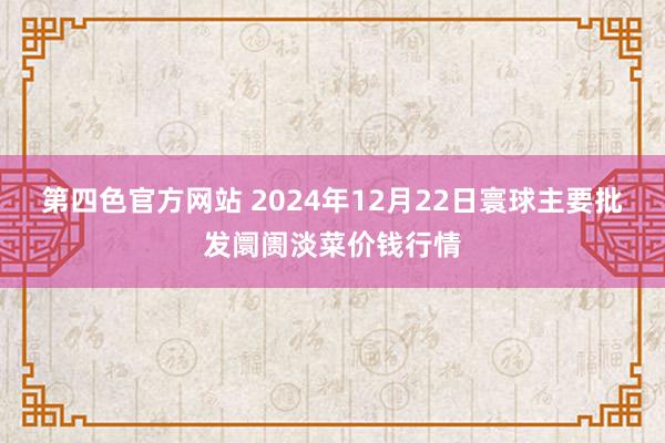 第四色官方网站 2024年12月22日寰球主要批发阛阓淡菜价钱行情