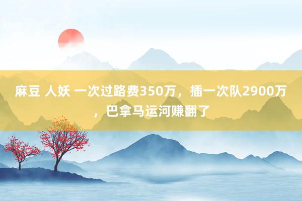 麻豆 人妖 一次过路费350万，插一次队2900万，巴拿马运河赚翻了