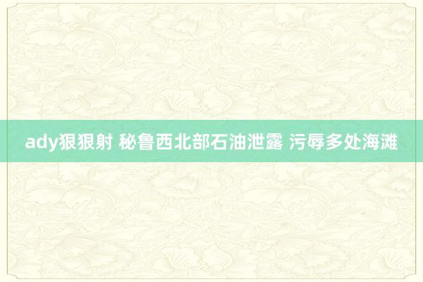 ady狠狠射 秘鲁西北部石油泄露 污辱多处海滩