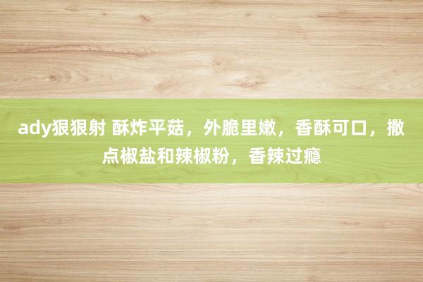 ady狠狠射 酥炸平菇，外脆里嫩，香酥可口，撒点椒盐和辣椒粉，香辣过瘾