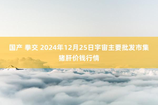 国产 拳交 2024年12月25日宇宙主要批发市集猪肝价钱行情