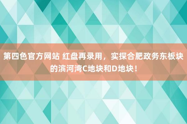 第四色官方网站 红盘再录用，实探合肥政务东板块的滨河湾C地块和D地块！