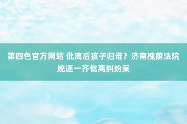 第四色官方网站 仳离后孩子归谁？济南槐荫法院统逐一齐仳离纠纷案