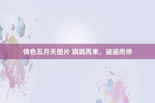 情色五月天图片 飒飒而来，涵涵而停