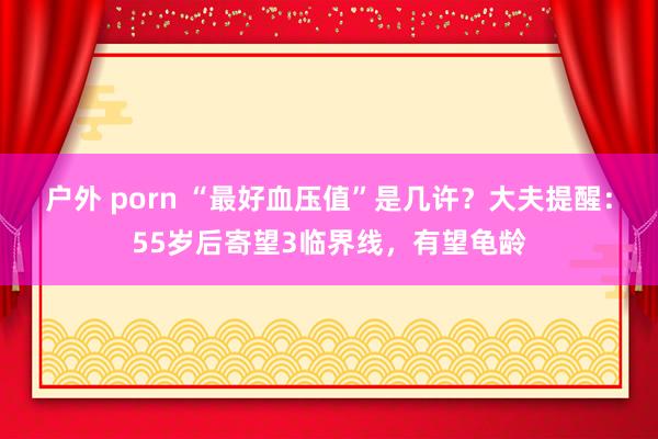 户外 porn “最好血压值”是几许？大夫提醒：55岁后寄望3临界线，有望龟龄