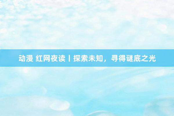 动漫 红网夜读丨探索未知，寻得谜底之光
