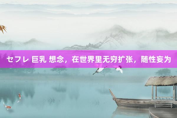 セフレ 巨乳 想念，在世界里无穷扩张，随性妄为