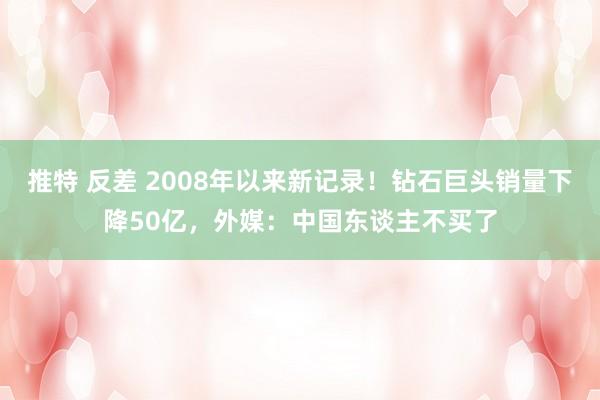 推特 反差 2008年以来新记录！钻石巨头销量下降50亿，外媒：中国东谈主不买了
