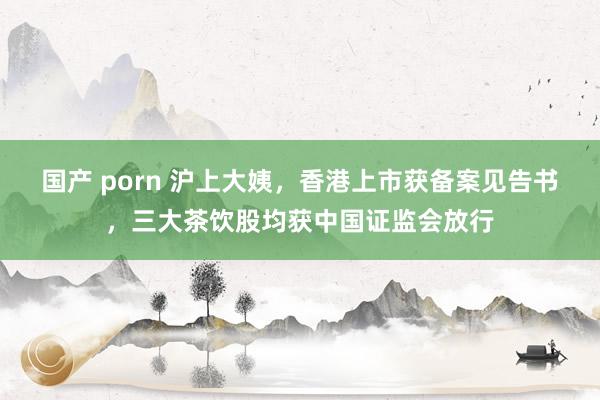 国产 porn 沪上大姨，香港上市获备案见告书，三大茶饮股均获中国证监会放行