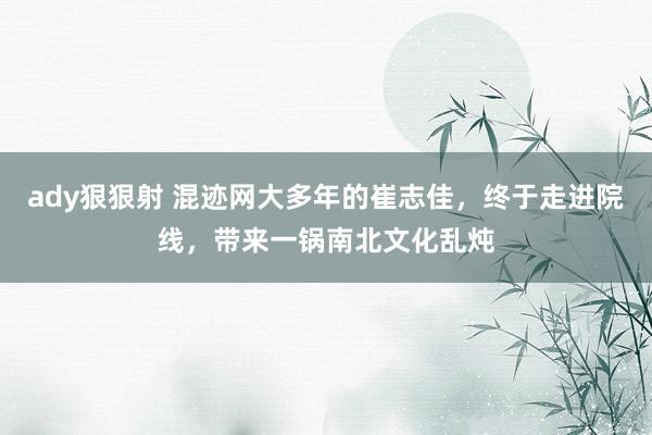ady狠狠射 混迹网大多年的崔志佳，终于走进院线，带来一锅南北文化乱炖