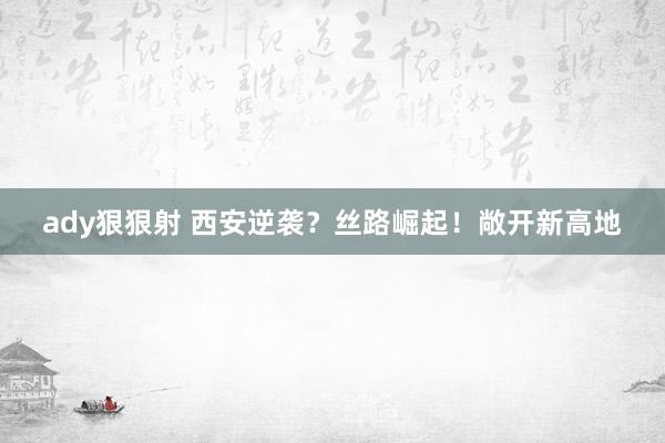 ady狠狠射 西安逆袭？丝路崛起！敞开新高地
