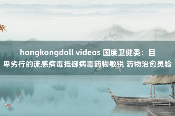 hongkongdoll videos 国度卫健委：目卑劣行的流感病毒抵御病毒药物敏锐 药物治愈灵验