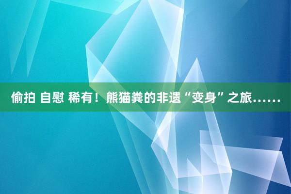 偷拍 自慰 稀有！熊猫粪的非遗“变身”之旅……