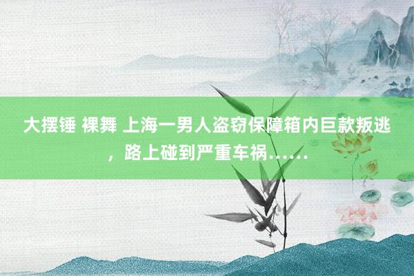 大摆锤 裸舞 上海一男人盗窃保障箱内巨款叛逃，路上碰到严重车祸……