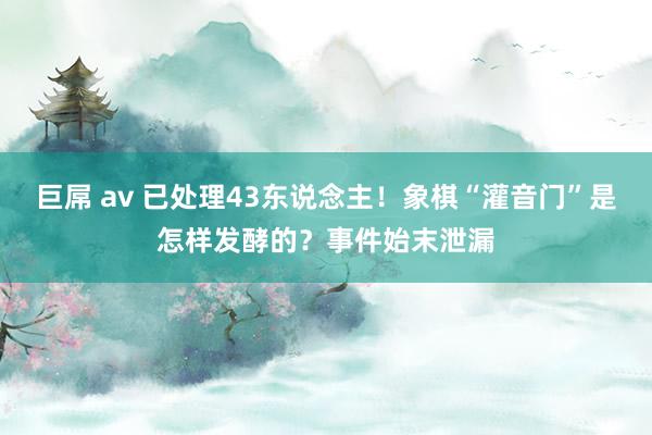 巨屌 av 已处理43东说念主！象棋“灌音门”是怎样发酵的？事件始末泄漏
