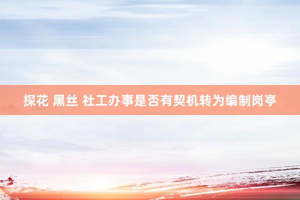 探花 黑丝 社工办事是否有契机转为编制岗亭