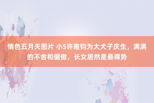 情色五月天图片 小S许雅钧为大犬子庆生，满满的不舍和倨傲，长女居然是最得势