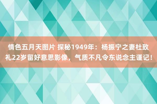 情色五月天图片 探秘1949年：杨振宁之妻杜致礼22岁留好意思影像，气质不凡令东说念主谨记！
