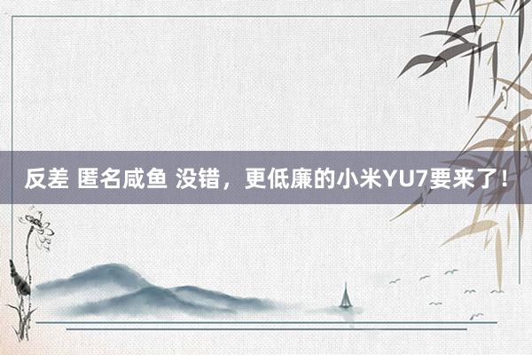 反差 匿名咸鱼 没错，更低廉的小米YU7要来了！