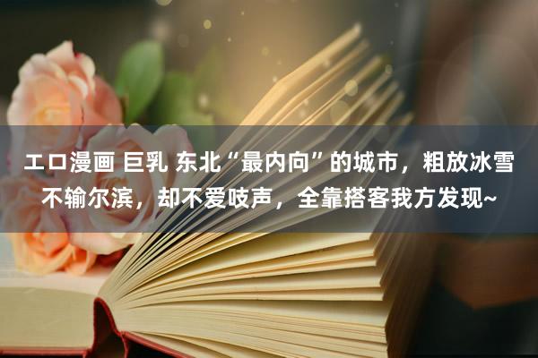 エロ漫画 巨乳 东北“最内向”的城市，粗放冰雪不输尔滨，却不爱吱声，全靠搭客我方发现~