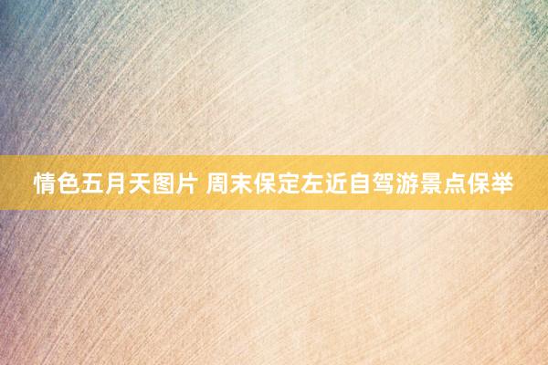 情色五月天图片 周末保定左近自驾游景点保举